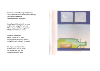 Fand kein anderer Ausweg von der Krise, 
als mit Alkoholkonsum mich selbst zu belügen 
Vergaß sogar die Musik 
und ihr gesundes Vergnügen. 
Eines Tages fühlte ich mich so müde 
und merkte – oh großer Schreck! 
Meine Fingern steif und ungeschickt 
Mit der Violine keinen Zweck. 
Ärzte und Spezialisten, 
keiner konnte mir es sagen 
warum meine versteiften Fingern, 
an Agilität nach und nach versagten. 
Die Angst und Unsicherheit 
Nahmen mein Herz im Besitz 
Die Agenda war jetzt leer 
Von Auftritte keine Notiz. 
 