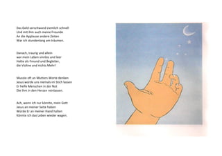 Das Geld verschwand ziemlich schnell 
Und mit ihm auch meine Freunde 
An die Applause andere Zeiten 
War ich stundenlang am träumen. 
Danach, traurig und allein 
war mein Leben sinnlos und leer 
Hatte als Freund und Begleiter, 
die Violine und nichts Mehr! 
Musste oft an Mutters Worte denken 
Jesus würde uns niemals im Stich lassen 
Er helfe Menschen in der Not 
Die Ihm in den Herzen reinlassen. 
Ach, wenn ich nur könnte, mein Gott 
Jesus an meiner Seite haben 
Würde Er an meiner Hand halten 
Könnte ich das Leben wieder wagen. 
 