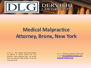 Medical Malpractice
Attorney, Bronx, New York
Disclaimer: The contents of this presentation
are general in nature. Please use your
discretion while following them. The author
does not guarantee legal validity of the tips
contained herein.

Ph.no.: ​718-619-4525/​917-300-0797
E-mail: fdervishi@dervishilaw.com
www.dervishilaw.com

 