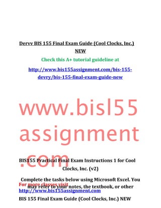 Dervv BIS 155 Final Exam Guide (Cool Clocks, Inc.)
NEW
Check this A+ tutorial guideline at
http://www.bis155assignment.com/bis-155-
devry/bis-155-final-exam-guide-new
www.bisl55
assignment
.com
For more classes visit
http://www.bis155assignment.com
BIS 155 Final Exam Guide (Cool Clocks, Inc.) NEW
BIS155 Practical Final Exam Instructions 1 for Cool
Clocks, Inc. (v2)
Complete the tasks below using Microsoft Excel. You
may refer to your notes, the textbook, or other
 