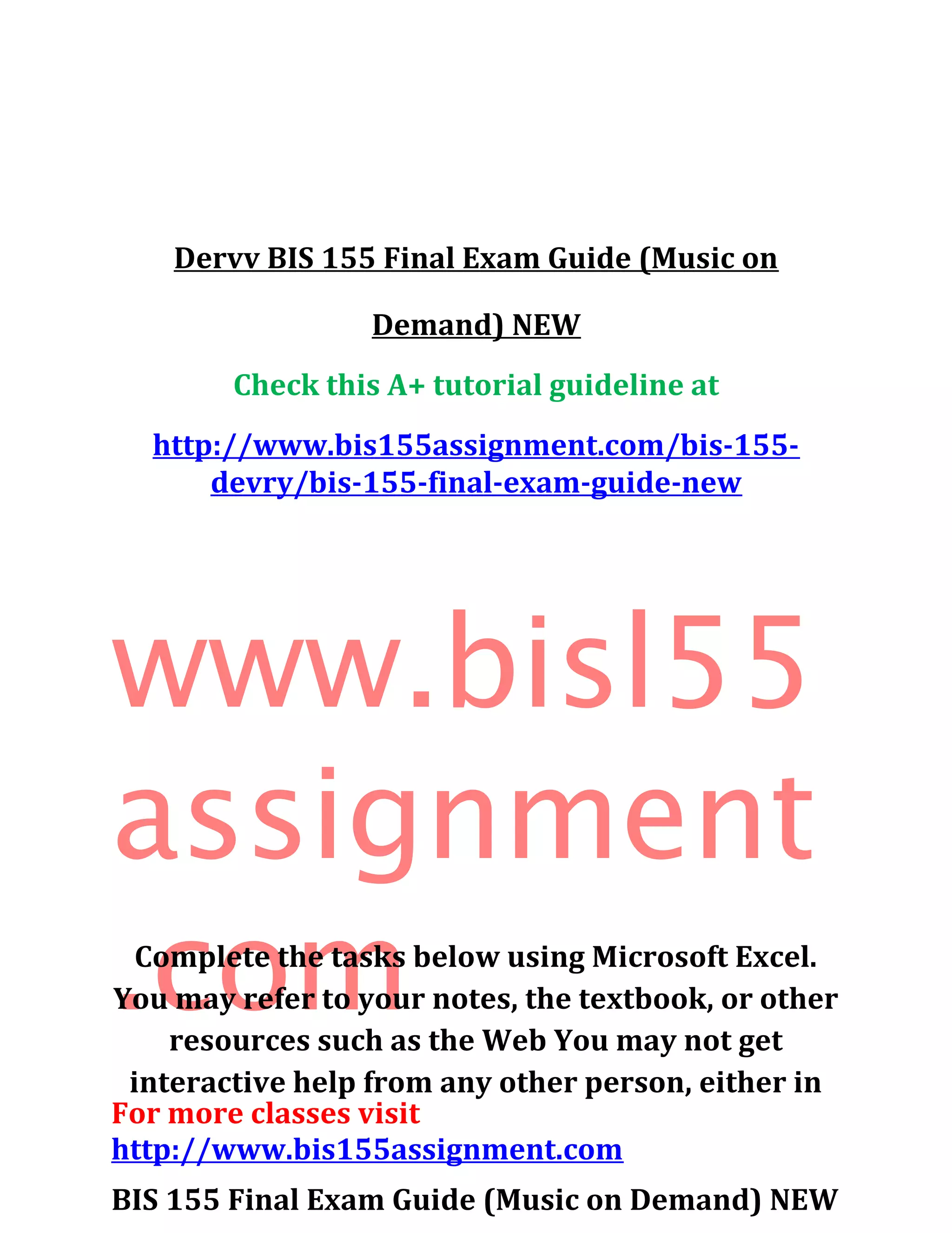 Dervv BIS 155 Final Exam Guide (Music on
Demand) NEW
Check this A+ tutorial guideline at
http://www.bis155assignment.com/bis-155-
devry/bis-155-final-exam-guide-new
www.bisl55
assignment
.com
For more classes visit
http://www.bis155assignment.com
BIS 155 Final Exam Guide (Music on Demand) NEW
Complete the tasks below using Microsoft Excel.
You may refer to your notes, the textbook, or other
resources such as the Web You may not get
interactive help from any other person, either in
 