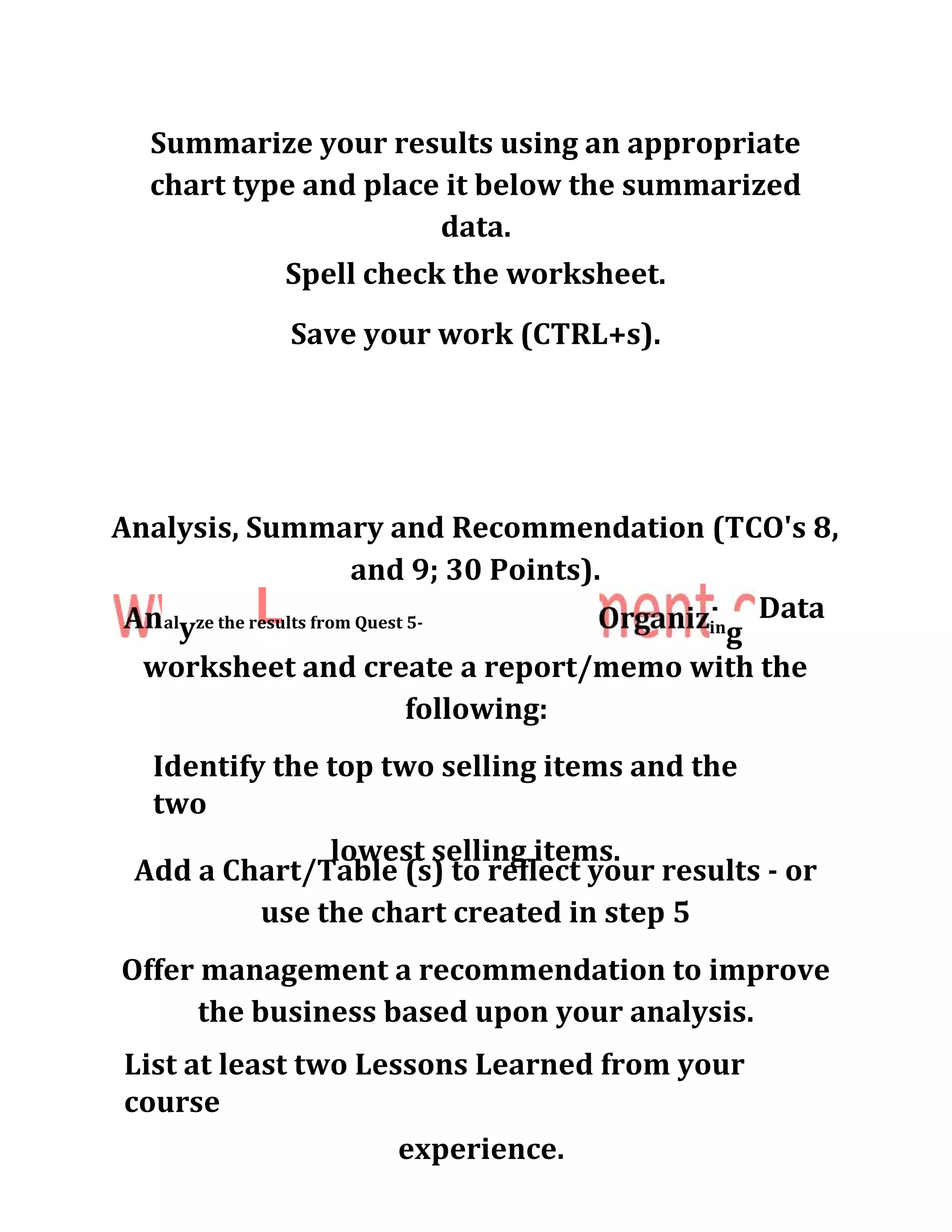 Summarize your results using an appropriate
chart type and place it below the summarized
data.
Spell check the worksheet.
Save your work (CTRL+s).
Analysis, Summary and Recommendation (TCO's 8,
and 9; 30 Points).
Lal
yze the results from Quest 5-
worksheet and create a report/memo with the
following:
in
g
Data
Identify the top two selling items and the
two
lowest selling items.
Add a Chart/Table (s) to reflect your results - or
use the chart created in step 5
Offer management a recommendation to improve
the business based upon your analysis.
List at least two Lessons Learned from your
course
experience.
 