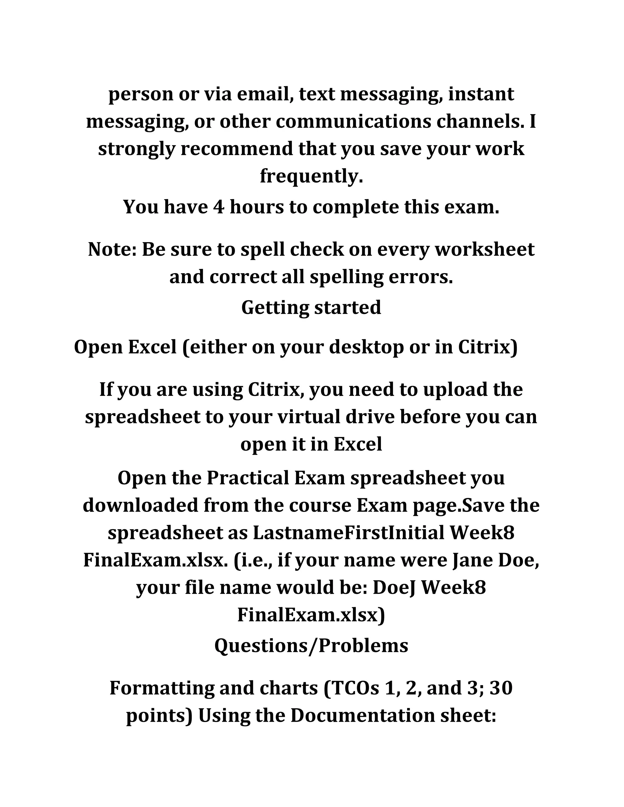 person or via email, text messaging, instant
messaging, or other communications channels. I
strongly recommend that you save your work
frequently.
You have 4 hours to complete this exam.
Note: Be sure to spell check on every worksheet
and correct all spelling errors.
Getting started
Open Excel (either on your desktop or in Citrix)
If you are using Citrix, you need to upload the
spreadsheet to your virtual drive before you can
open it in Excel
Open the Practical Exam spreadsheet you
downloaded from the course Exam page.Save the
spreadsheet as LastnameFirstInitial Week8
FinalExam.xlsx. (i.e., if your name were Jane Doe,
your file name would be: DoeJ Week8
FinalExam.xlsx)
Questions/Problems
Formatting and charts (TCOs 1, 2, and 3; 30
points) Using the Documentation sheet:
 