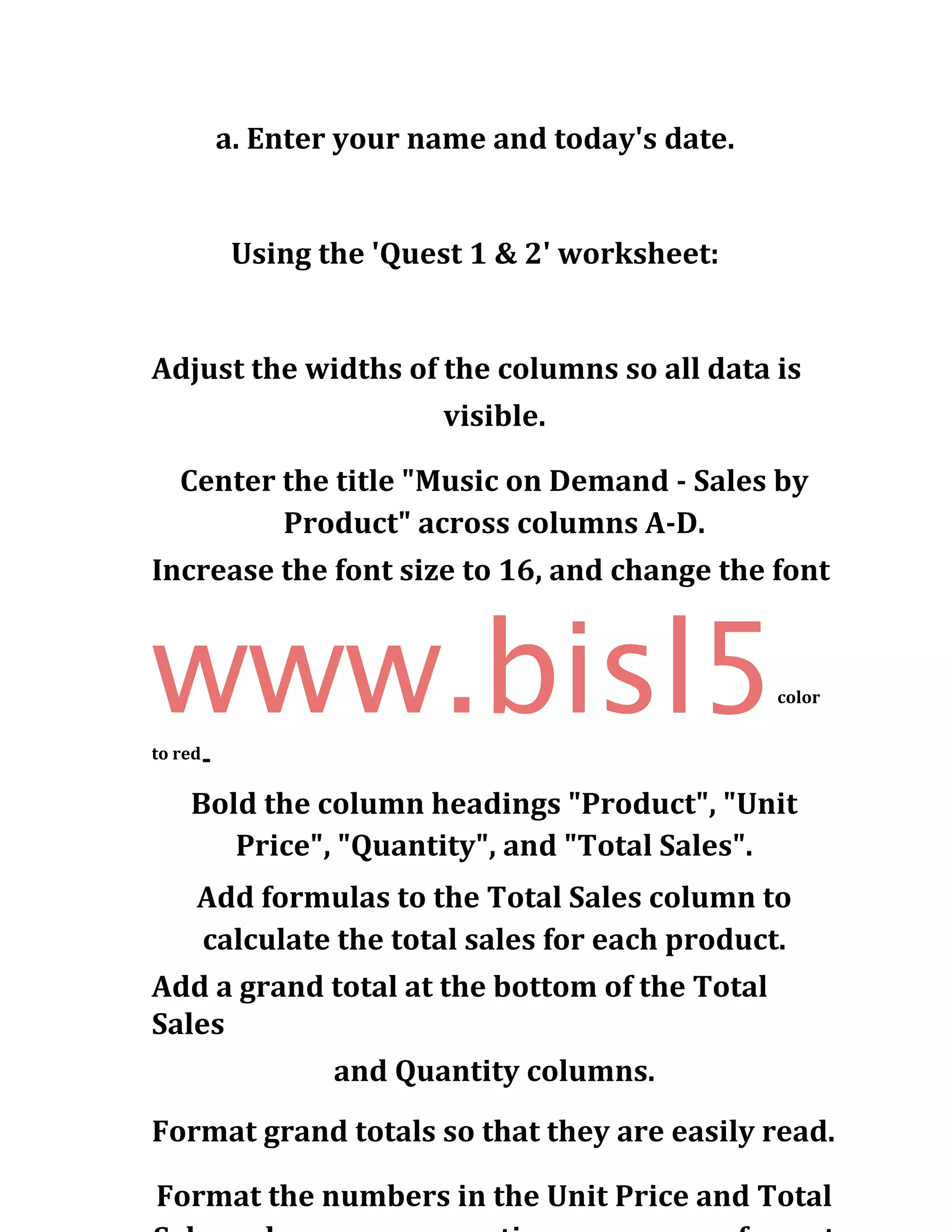 a. Enter your name and today's date.
Using the 'Quest 1 & 2' worksheet:
Adjust the widths of the columns so all data is
visible.
Center the title "Music on Demand - Sales by
Product" across columns A-D.
Increase the font size to 16, and change the font
www.bisl5color
to red
-
Bold the column headings "Product", "Unit
Price", "Quantity", and "Total Sales".
Add formulas to the Total Sales column to
calculate the total sales for each product.
Add a grand total at the bottom of the Total
Sales
and Quantity columns.
Format grand totals so that they are easily read.
Format the numbers in the Unit Price and Total
 