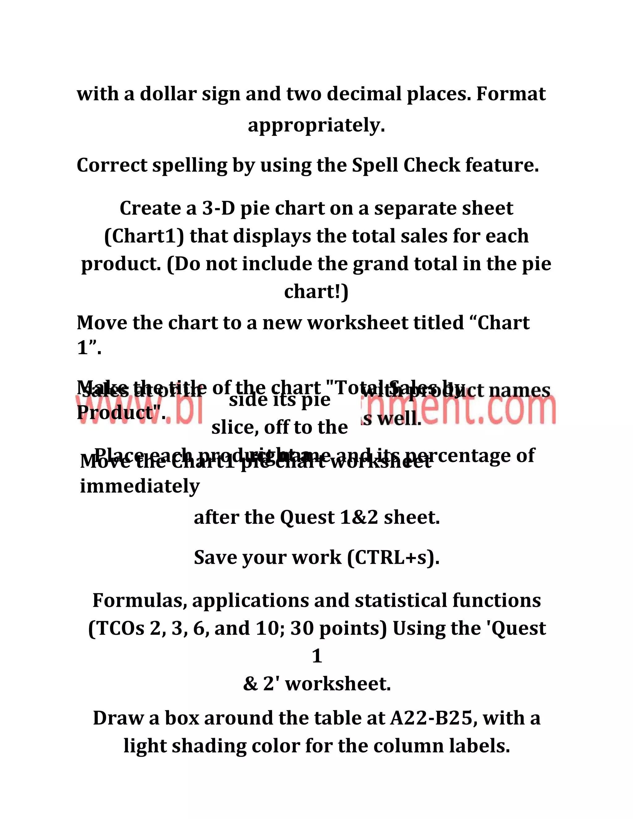 with a dollar sign and two decimal places. Format
appropriately.
Correct spelling by using the Spell Check feature.
Create a 3-D pie chart on a separate sheet
(Chart1) that displays the total sales for each
product. (Do not include the grand total in the pie
chart!)
Move the chart to a new worksheet titled “Chart
1”.
Make the title of the chart "Total Sales by
Product".
Place each product name and its percentage of
side its pie
slice, off to the
right aMove the Chart1 pie chart worksheet
immediately
after the Quest 1&2 sheet.
Save your work (CTRL+s).
Formulas, applications and statistical functions
(TCOs 2, 3, 6, and 10; 30 points) Using the 'Quest
1
& 2' worksheet.
Draw a box around the table at A22-B25, with a
light shading color for the column labels.
 