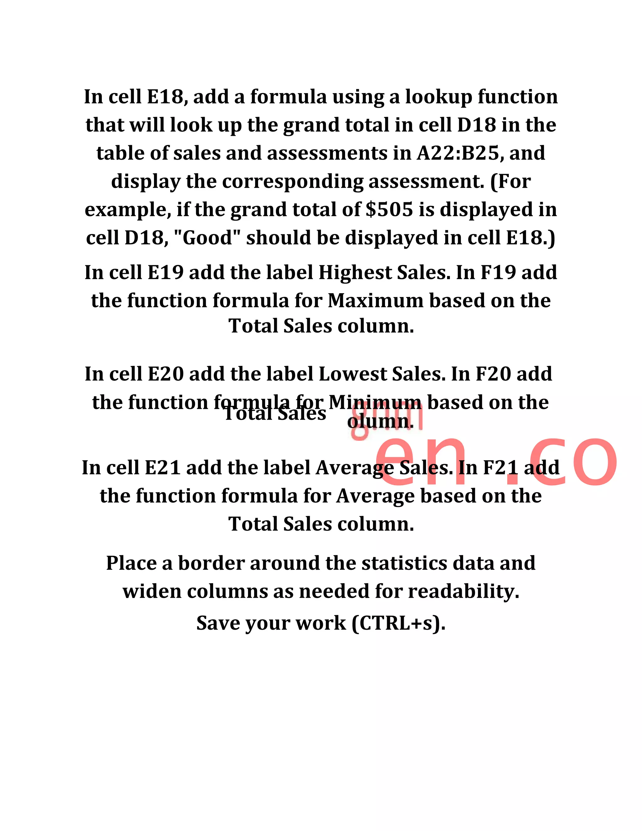 In cell E18, add a formula using a lookup function
that will look up the grand total in cell D18 in the
table of sales and assessments in A22:B25, and
display the corresponding assessment. (For
example, if the grand total of $505 is displayed in
cell D18, "Good" should be displayed in cell E18.)
In cell E19 add the label Highest Sales. In F19 add
the function formula for Maximum based on the
Total Sales column.
In cell E20 add the label Lowest Sales. In F20 add
the function formula for Minimum based on the
Total Sales
en .coIn cell E21 add the label Average Sales. In F21 add
the function formula for Average based on the
Total Sales column.
Place a border around the statistics data and
widen columns as needed for readability.
Save your work (CTRL+s).
 