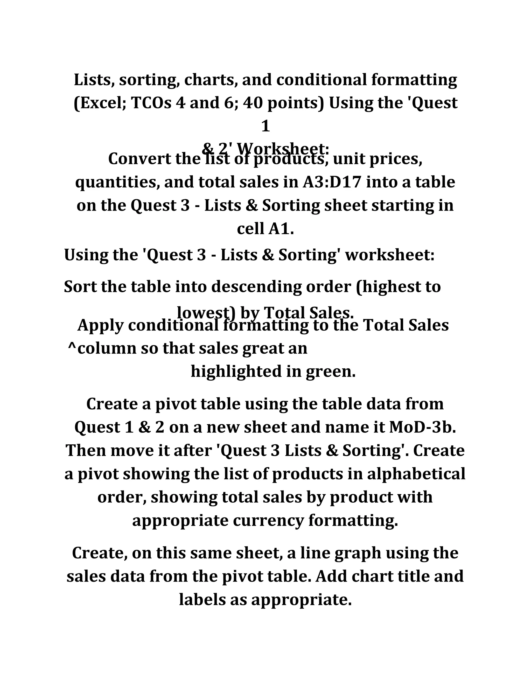 Lists, sorting, charts, and conditional formatting
(Excel; TCOs 4 and 6; 40 points) Using the 'Quest
1
& 2' Worksheet:
Convert the list of products, unit prices,
quantities, and total sales in A3:D17 into a table
on the Quest 3 - Lists & Sorting sheet starting in
cell A1.
Using the 'Quest 3 - Lists & Sorting' worksheet:
Sort the table into descending order (highest to
lowest) by Total Sales.
Apply conditional formatting to the Total Sales
^column so that sales great an
highlighted in green.
Create a pivot table using the table data from
Quest 1 & 2 on a new sheet and name it MoD-3b.
Then move it after 'Quest 3 Lists & Sorting'. Create
a pivot showing the list of products in alphabetical
order, showing total sales by product with
appropriate currency formatting.
Create, on this same sheet, a line graph using the
sales data from the pivot table. Add chart title and
labels as appropriate.
 