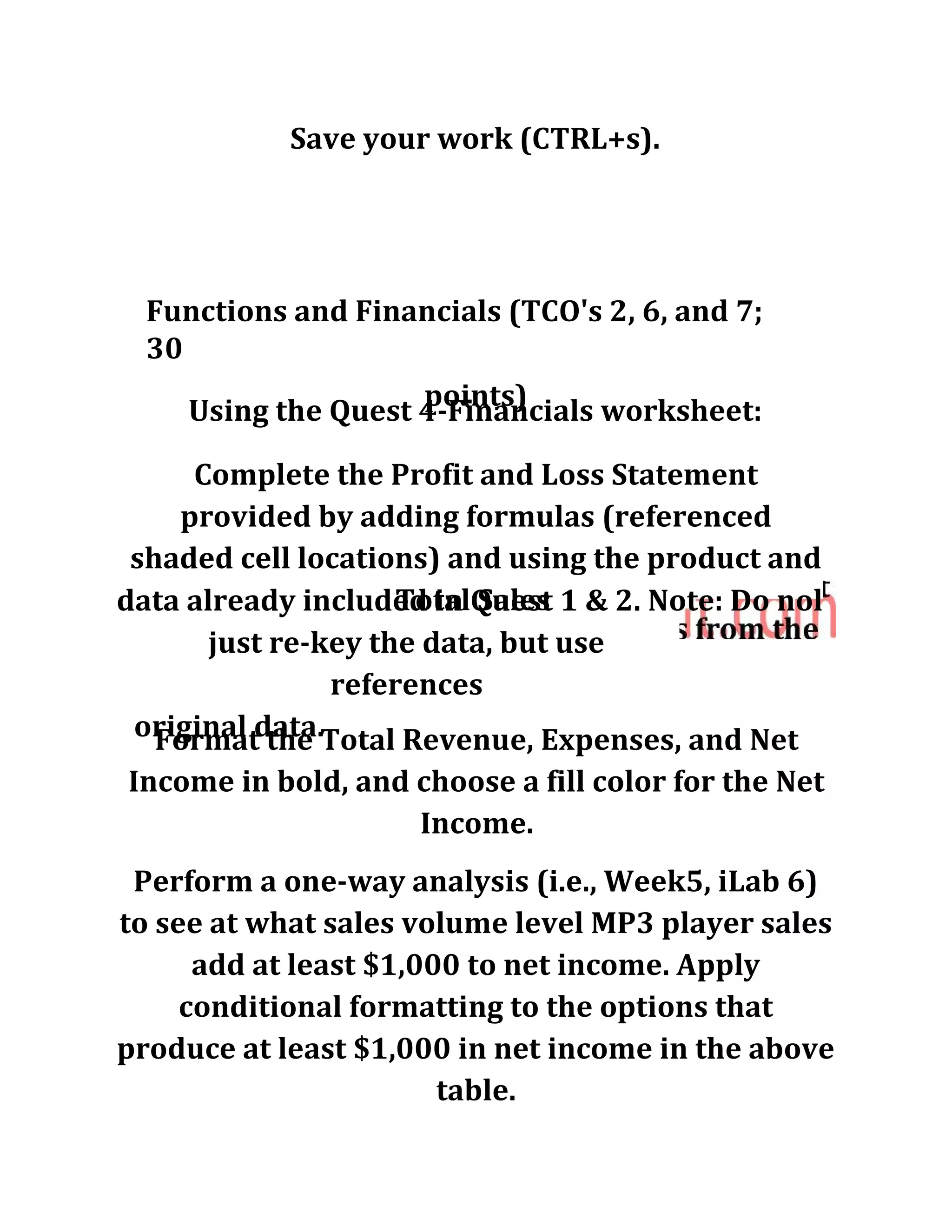 Save your work (CTRL+s).
Functions and Financials (TCO's 2, 6, and 7;
30
points)Using the Quest 4-Financials worksheet:
Complete the Profit and Loss Statement
provided by adding formulas (referenced
shaded cell locations) and using the product and
Total Salesdata already included in Quest 1 & 2. Note: Do nol
just re-key the data, but use
references
original data.Format the Total Revenue, Expenses, and Net
Income in bold, and choose a fill color for the Net
Income.
Perform a one-way analysis (i.e., Week5, iLab 6)
to see at what sales volume level MP3 player sales
add at least $1,000 to net income. Apply
conditional formatting to the options that
produce at least $1,000 in net income in the above
table.
 
