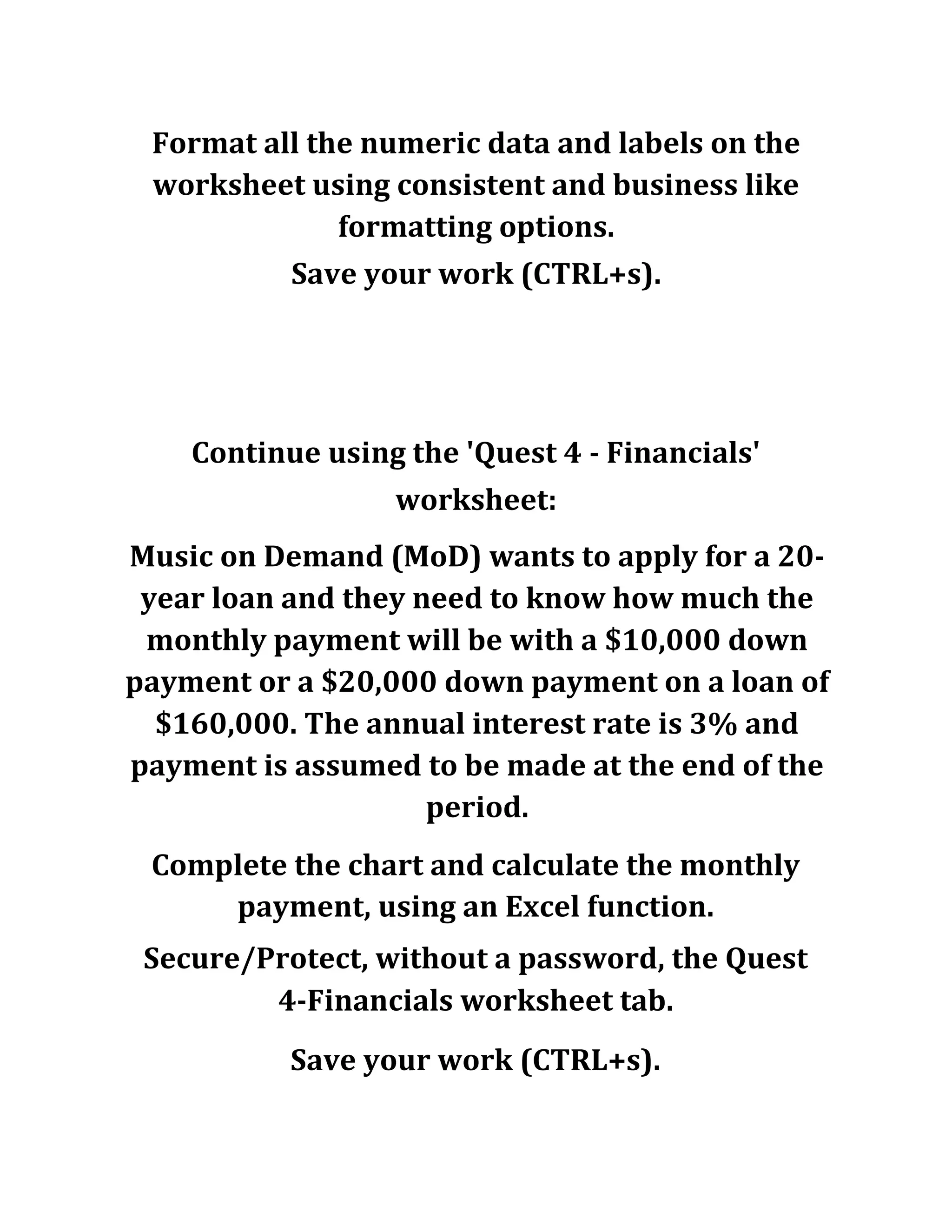 Format all the numeric data and labels on the
worksheet using consistent and business like
formatting options.
Save your work (CTRL+s).
Continue using the 'Quest 4 - Financials'
worksheet:
Music on Demand (MoD) wants to apply for a 20-
year loan and they need to know how much the
monthly payment will be with a $10,000 down
payment or a $20,000 down payment on a loan of
$160,000. The annual interest rate is 3% and
payment is assumed to be made at the end of the
period.
Complete the chart and calculate the monthly
payment, using an Excel function.
Secure/Protect, without a password, the Quest
4-Financials worksheet tab.
Save your work (CTRL+s).
 