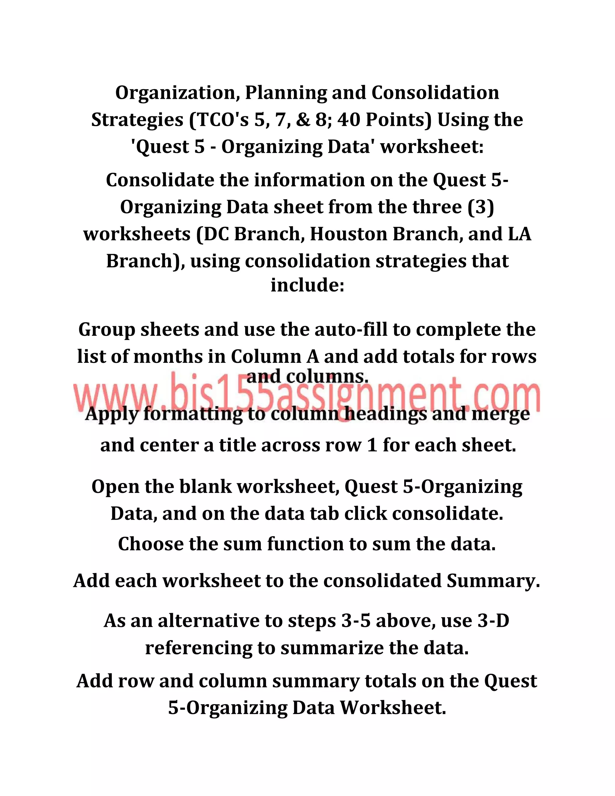 Organization, Planning and Consolidation
Strategies (TCO's 5, 7, & 8; 40 Points) Using the
'Quest 5 - Organizing Data' worksheet:
Consolidate the information on the Quest 5-
Organizing Data sheet from the three (3)
worksheets (DC Branch, Houston Branch, and LA
Branch), using consolidation strategies that
include:
Group sheets and use the auto-fill to complete the
list of months in Column A and add totals for rows
and center a title across row 1 for each sheet.
Open the blank worksheet, Quest 5-Organizing
Data, and on the data tab click consolidate.
Choose the sum function to sum the data.
Add each worksheet to the consolidated Summary.
As an alternative to steps 3-5 above, use 3-D
referencing to summarize the data.
Add row and column summary totals on the Quest
5-Organizing Data Worksheet.
 
