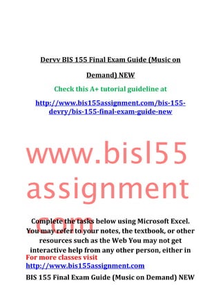 Dervv BIS 155 Final Exam Guide (Music on
Demand) NEW
Check this A+ tutorial guideline at
http://www.bis155assignment.com/bis-155-
devry/bis-155-final-exam-guide-new
www.bisl55
assignment
.com
For more classes visit
http://www.bis155assignment.com
BIS 155 Final Exam Guide (Music on Demand) NEW
Complete the tasks below using Microsoft Excel.
You may refer to your notes, the textbook, or other
resources such as the Web You may not get
interactive help from any other person, either in
 