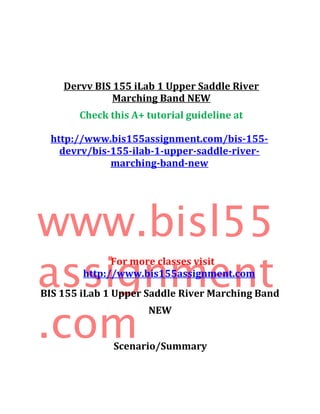 Dervv BIS 155 iLab 1 Upper Saddle River
Marching Band NEW
Check this A+ tutorial guideline at
http://www.bis155assignment.com/bis-155-
devrv/bis-155-ilab-1-upper-saddle-river-
marching-band-new
www.bisl55
assignment
.com
For more classes visit
http://www.bis155assignment.com
BIS 155 iLab 1 Upper Saddle River Marching Band
NEW
Scenario/Summary
 