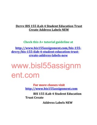 Dervv BIS 155 iLab 4 Student Education Trust
Create Address Labels NEW
Check this A+ tutorial guideline at
http://www.bis155assignment.com/bis-155-
devry/bis-155-ilab-4-student-education-trust-
create-address-labels-new
www.bisl55assignm
ent.com
For more classes visit
http://www.bis155assignment.com
BIS 155 iLab 4 Student Education
Trust Create
Address Labels NEW
 