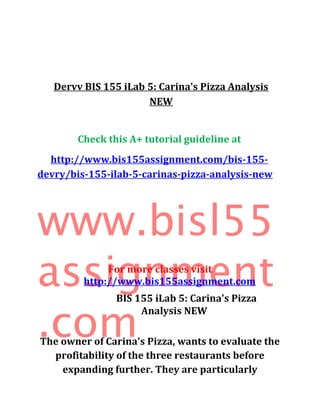 Dervv BIS 155 iLab 5: Carina's Pizza Analysis
NEW
Check this A+ tutorial guideline at
http://www.bis155assignment.com/bis-155-
devry/bis-155-ilab-5-carinas-pizza-analysis-new
www.bisl55
assignment
.com
For more classes visit
http://www.bis155assignment.com
BIS 155 iLab 5: Carina's Pizza
Analysis NEW
The owner of Carina's Pizza, wants to evaluate the
profitability of the three restaurants before
expanding further. They are particularly
 