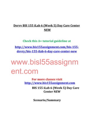 Dervv BIS 155 iLab 6 (Week 5) Day Care Center
NEW
Check this A+ tutorial guideline at
http://www.bis155assignment.com/bis-155-
devry/bis-155-ilab-6-day-care-center-new
www.bisl55assignm
ent.com
For more classes visit
http://www.bis155assignment.com
BIS 155 iLab 6 (Week 5) Day Care
Center NEW
Scenario/Summary
 