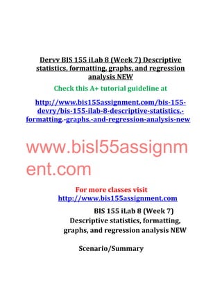 Dervv BIS 155 iLab 8 (Week 7) Descriptive
statistics, formatting, graphs, and regression
analysis NEW
Check this A+ tutorial guideline at
http://www.bis155assignment.com/bis-155-
devry/bis-155-ilab-8-descriptive-statistics.-
formatting.-graphs.-and-regression-analysis-new
www.bisl55assignm
ent.com
For more classes visit
http://www.bis155assignment.com
BIS 155 iLab 8 (Week 7)
Descriptive statistics, formatting,
graphs, and regression analysis NEW
Scenario/Summary
 