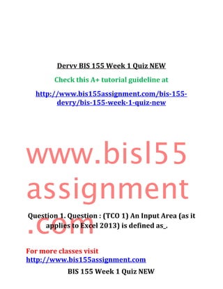 Dervv BIS 155 Week 1 Quiz NEW
Check this A+ tutorial guideline at
http://www.bis155assignment.com/bis-155-
devry/bis-155-week-1-quiz-new
www.bisl55
assignment
.com
For more classes visit
http://www.bis155assignment.com
BIS 155 Week 1 Quiz NEW
Question 1. Question : (TCO 1) An Input Area (as it
applies to Excel 2013) is defined as_.
 