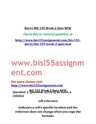 Dervv BIS 155 Week 2 Quiz NEW
Check this A+ tutorial guideline at
http://www.bis155assignment.com/bis-155-
devry/bis-155-week-2-quiz-new
www.bisl55assignm
ent.com
For more classes visit
http://www.bis155assignment.com
BIS 155 Week 2 Quiz NEW
Question 1. Question : (TCO 2) In Excel, a
relative
cell reference
indicates a cell's specific location and the
reference does not change when you copy the
formula.
 