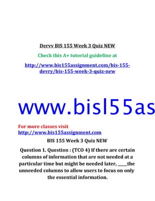 Dervv BIS 155 Week 3 Quiz NEW
Check this A+ tutorial guideline at
http://www.bis155assignment.com/bis-155-
devry/bis-155-week-3-quiz-new
www.bisl55as
For more classes visit
http://www.bis155assignment.com
BIS 155 Week 3 Quiz NEW
Question 1. Question : (TCO 4) If there are certain
columns of information that are not needed at a
particular time but might be needed later, _____the
unneeded columns to allow users to focus on only
the essential information.
 