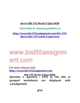 Dervv BIS 155 Week 5 Quiz NEW
Check this A+ tutorial guideline at
http://www.bis155assignment.com/bis-155-
devry/bis-155-week-5-quiz-new
www.bisl55assignm
ent.com
For more classes visit
http://www.bis155assignment.com
BIS 155 Week 5 Quiz NEW
Question 1. Question : (TCO 5) The tabs of
grouped worksheets are displayed with
a_background.
gray
 