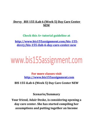 Dervy BIS 155 iLab 6 (Week 5) Day Care Center
NEW
Check this A+ tutorial guideline at
http://www.bis155assignment.com/bis-155-
devry/bis-155-ilab-6-day-care-center-new
For more classes visit
http://www.bis155assignment.com
BIS 155 iLab 6 (Week 5) Day Care Center NEW
Scenario/Summary
Your friend, Adair Deske, is considering opening a
day care center. She has started compiling her
assumptions and putting together an Income
 