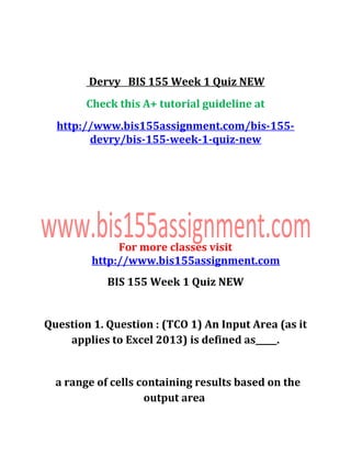 Dervy BIS 155 Week 1 Quiz NEW
Check this A+ tutorial guideline at
http://www.bis155assignment.com/bis-155-
devry/bis-155-week-1-quiz-new
For more classes visit
http://www.bis155assignment.com
BIS 155 Week 1 Quiz NEW
Question 1. Question : (TCO 1) An Input Area (as it
applies to Excel 2013) is defined as_____.
a range of cells containing results based on the
output area
 