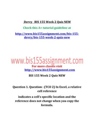 Dervy BIS 155 Week 2 Quiz NEW
Check this A+ tutorial guideline at
http://www.bis155assignment.com/bis-155-
devry/bis-155-week-2-quiz-new
For more classes visit
http://www.bis155assignment.com
BIS 155 Week 2 Quiz NEW
Question 1. Question : (TCO 2) In Excel, a relative
cell reference
indicates a cell's specific location and the
reference does not change when you copy the
formula.
 