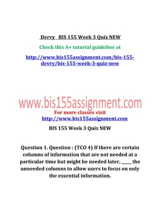 Dervy BIS 155 Week 3 Quiz NEW
Check this A+ tutorial guideline at
http://www.bis155assignment.com/bis-155-
devry/bis-155-week-3-quiz-new
For more classes visit
http://www.bis155assignment.com
BIS 155 Week 3 Quiz NEW
Question 1. Question : (TCO 4) If there are certain
columns of information that are not needed at a
particular time but might be needed later, _____ the
unneeded columns to allow users to focus on only
the essential information.
 