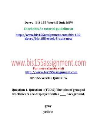 Dervy BIS 155 Week 5 Quiz NEW
Check this A+ tutorial guideline at
http://www.bis155assignment.com/bis-155-
devry/bis-155-week-5-quiz-new
For more classes visit
http://www.bis155assignment.com
BIS 155 Week 5 Quiz NEW
Question 1. Question : (TCO 5) The tabs of grouped
worksheets are displayed with a _____ background.
gray
yellow
 