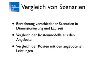 Vergleich von Szenarien

• Berechnung verschiedener Szenarien in
  Dimensionierung und Laufzeit
• Vergleich der Kostenmodelle aus den
  Angeboten
• Vergleich der Kosten mit den angebotenen
  Leistungen
 