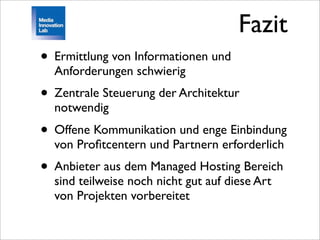 Fazit
• Ermittlung von Informationen und
  Anforderungen schwierig
• Zentrale Steuerung der Architektur
  notwendig
• Offene Kommunikation und enge Einbindung
  von Proﬁtcentern und Partnern erforderlich
• Anbieter aus dem Managed Hosting Bereich
  sind teilweise noch nicht gut auf diese Art
  von Projekten vorbereitet
 
