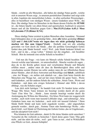 Sünde , vererbt an alle Menschen , alle haben die sündige Natur geerbt , welche
sich in unserem Wesen zeigt , in unserem persönlichen Charakter und zeigt sicht
in allen Aspekten des menschlichen Lebens , in allen seelischen Wesenszügen ,
alles ist beeinflusst vom sündigen Wesen : unsere Gedanken unser Wille , das
Herz. Die sündige Natur im Menschen ist der Baum dessen Früchte die SÜNDE
ist , die bittere Quelle von allem bösen und egoistischem Ausbruch in unserem
Innern und all der Rebellion gegen Gott ( Mat.15;19.;Lukas 6;45.;1 Mose
6;5.;Jeremia 17;9.;Römer 8;7-8.)
Diese sündige Natur existiert in jedem Menschen ohne Ausnahme . Niemand
kann behaupten dass er nie gesündigt hätte , denn alle haben gesündigt (Römer
3;23 und 1 Joh.1;10:”wenn wir sagen dass wir nicht gesündigt haben,so
machen wir Ihn zum Lügner”(Gott) . Deshalb sind wir alle schuldig
geworden vor Gott durch die Sünde , aber die perfekte Gerechtigkeit Gottes
fordert dass jede Sünde bestraft wird ! Weil , jede Sünde bedeutet Schuld vor
Gott , und in das „ ewige Leben ” können nur die eingehen , mit bezahlter
Schuld . Bist du imstande eine solche Schuld zu bezahlen ?
Und nun die Frage : wie kann ein Mensch solche Schuld bezahlen ?Die
Anwort welche man bekommt , ist unterschiedlich . Manche werden dir sagen ,
dass du in die Kirche gehen musst und verschiedene Rituale und Bräuche
erfüllen musst , andere raten dir dass du Barmherzigkeit üben sollst und
verschiedene soziale Dienste tun sollst ;andere raten dir zur öffentlichen Busse
deiner Sünden , aber all diese Antworten und Ratschläge sind falsch ; unbiblisch
, eine Art Waage ; sie stellen sich nämlich vor , dass Gott beim Gericht der
Menschen eine Waage hat , und auf der einen Schale die guten Taten , Worte
und Gedanken , auf der anderen Schale die schlechten , bösen Taten , Worte und
Gedanken , und dann sein ewiges Schicksal ( Himmel oder Hölle ) davon
abhängt , was die Schalen zeigen .
Lass dich nicht betrügen ! So handelt Gott nicht !Er benützt keine solche
Waage !Die bösen Taten können nie beseitigt werden durch all die guten
Taten .Eine böse Tat , Sünde , kann niemals beseitigt werden durch die
Anstrengung des Willens des Menschen . Ein böses Wort kann nie weggewischt
werden , auch nicht wenn man tausend Loblieder singt , und schmutzige , böse
Gedanken kann man nie bedecken , auch nicht mit tausend Gebeten ! Denn
Sünde bleibt Sünde und kann nicht zugedeckt werden , oder ungeschehen
gemacht werden , durch gute , fromme Taten oder barmherzige Werke , oder
durch Geld , weil Sünde ist Übertretung der Gebote Gottes ,das ist Ungehorsam ,
und das akzeptiert Gott nicht !
Was könntest du Gott anbieten , damit Er Dir deine Sünden nicht anrechnet ?
Versuchst du Ihn vielleicht zu bestechen ? durch deine guten Taten ?Das geht
nicht , und das nützt dir nichts , weil : gute Taten zu tun , sind in Wirklichkeit
eine Pflicht vor Gott , deinem Schöpfer!
 