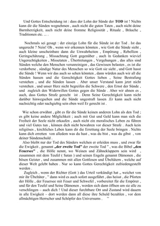 Und Gottes Entscheidung ist : dass der Lohn der Sünde der TOD ist ! Nichts
kann dir die Sünden wegnehmen , auch nicht die guten Taten , auch nicht deine
Barmherzigkeit, auch nicht deine fromme Religiosität , Rituale , Bräuche ,
Traditionen etc. ... .
Nochmals sei gesagt : der einzige Lohn für die Sünde ist der Tod . Ist das
ungerecht ? Nein! Oh , wenn wir erkennen könnten , wie Gott die Sünde sieht ,
auch kleine unscheinbare dann die Unwahrheiten , Empörung , Rebellion ,
Geringschätzung , Missachtung Gott gegenüber , auch în Gedanken wieviel
Ungerechtigkeiten , Missetaten , Übertretungen , Vergehungen , das alles sind
Sünden welche den Menschen verunreinigen , das Gewissen belasten , es ist die
verdorbene , sündige Natur des Menschen so wie Gott sie sieht , und Gott hasst
die Sünde ! Wenn wir das auch so sehen könnten , dann würden auch wir all die
Sünden hassen und die Gerechtigkeit Gottes lieben , Seine Bestrafung
verstehen , und die Sünden lassen . Aber unser Verstand kann jetzt nicht
verstehen , und unser Herz nicht begreifen die Schwere , den Ernst der Sünde ,
und zugleich den Widerwillen Gottes gegen die Sünde . Aber wir ahnen es ,
auch, dass Gottes Strafe gerecht ist . Denn Seine Gerechtigkeit kann nicht
darüber hinwegsehen und die Sünde ungestraft lassen .Er kann auch nicht
nachsichtig oder nachgiebig sein eben weil Er gerecht ist .
Wie schon erwähnt , gibt es für die Sünde keinen anderen Lohn als den Tod ;
es gibt keine andere Möglichkeit ; auch mit Gut und Geld kann man sich die
Freiheit der Seele nicht erkaufen , auch nicht ein moralisches Leben zu führen
und viel Gutes tun , können dich nicht bewahren vor dieser Strafe . Auch kein
religiöses , kirchliches Leben kann dir die Errettung der Seele bringen . Nichts
kann dich erretten von alledem was du hast , was du bist , was du gibst , von
deiner Sündenschuld .
Also bleibt nur der Tod des Sünders welchen er erleiden muss , und zwar für
die Ewigkeit , genannt „der zweite Tod” der zweite Tod ” , was die Bibel „den
Feuersee” , die Hölle nennt, wo Weinen und Zähneklappern sein wird ,
zusammen mit dem Teufel ( Satan ) und seinen Engeln genannt Dämonen , die
bösen Geister , und zusammen mit allen Gottlosen und Übeltätern , welche auf
dieser Welt gelebt haben . Nur so kann Gottes Gerechtigkeit zufriedengestellt
werden .
Zugleich , wenn der Richter (Gott ) das Urteil verkündigt hat „ weichet von
mir ihr Übeltäter , ” dann wird es auch sofort ausgeführt , das heisst , die Pforten
der Hölle , der Feuersee mit Feuer und Schwefel , vorbereitet für die Empörer ,
und für den Teufel und Seine Dämonen , werden sich dann öffnen um sie alle zu
verschlingen – auch dich ! Und dieser furchtbare Ort und Zustand wird dauern
in alle Ewigkeit – dort werden dann all diese ihre Schuld bezahlen , vor dem
allmächtigen Herrscher und Schöpfer des Universums . ”
 