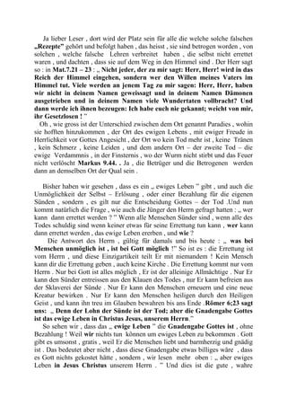Ja lieber Leser , dort wird der Platz sein für alle die welche solche falschen
„Rezepte” gehört und befolgt haben , das heisst , sie sind betrogen worden , von
solchen , welche falsche Lehren verbreitet haben , die selbst nicht errettet
waren , und dachten , dass sie auf dem Weg in den Himmel sind . Der Herr sagt
so : in Mat.7.21 – 23 : „ Nicht jeder, der zu mir sagt: Herr, Herr! wird in das
Reich der Himmel eingehen, sondern wer den Willen meines Vaters im
Himmel tut. Viele werden an jenem Tag zu mir sagen: Herr, Herr, haben
wir nicht in deinem Namen geweissagt und in deinem Namen Dämonen
ausgetrieben und in deinem Namen viele Wundertaten vollbracht? Und
dann werde ich ihnen bezeugen: Ich habe euch nie gekannt; weicht von mir,
ihr Gesetzlosen ! ”
Oh , wie gross ist der Unterschied zwischen dem Ort genannt Paradies , wohin
sie hofften hinzukommen , der Ort des ewigen Lebens , mit ewiger Freude in
Herrlichkeit vor Gottes Angesicht , der Ort wo kein Tod mehr ist , keine Tränen
, kein Schmerz , keine Leiden , und dem andern Ort – der zweite Tod – die
ewige Verdammnis , in der Finsternis , wo der Wurm nicht stirbt und das Feuer
nicht verlöscht Markus 9.44. . Ja , die Betrüger und die Betrogenen werden
dann an demselben Ort der Qual sein .
Bisher haben wir gesehen , dass es ein „ ewiges Leben ” gibt , und auch die
Unmöglichkeit der Selbst – Erlösung , oder einer Bezahlung für die eigenen
Sünden , sondern , es gilt nur die Entscheidung Gottes – der Tod .Und nun
kommt natürlich die Frage , wie auch die Jünger den Herrn gefragt hatten : „ wer
kann dann errettet werden ? ” Wenn alle Menschen Sünder sind , wenn alle des
Todes schuldig sind wenn keiner etwas für seine Errettung tun kann , wer kann
dann errettet werden , das ewige Leben ererben , und wie ?
Die Antwort des Herrn , gültig für damals und bis heute : „ was bei
Menschen unmöglich ist , ist bei Gott möglich !” So ist es : die Errettung ist
vom Herrn , und diese Einzigartikeit teilt Er mit niemandem ! Kein Mensch
kann dir die Errettung geben , auch keine Kirche . Die Errettung kommt nur vom
Herrn . Nur bei Gott ist alles möglich , Er ist der alleinige Allmächtige . Nur Er
kann den Sünder entreissen aus den Klauen des Todes , nur Er kann befreien aus
der Sklaverei der Sünde . Nur Er kann den Menschen erneuern und eine neue
Kreatur bewirken . Nur Er kann den Menschen heiligen durch den Heiligen
Geist , und kann ihn treu im Glauben bewahren bis ans Ende .Römer 6;23 sagt
uns: „ Denn der Lohn der Sünde ist der Tod; aber die Gnadengabe Gottes
ist das ewige Leben in Christus Jesus, unserem Herrn.”
So sehen wir , dass das „ ewige Leben ” die Gnadengabe Gottes ist , ohne
Bezahlung ! Weil wir nichts tun können um ewiges Leben zu bekommen . Gott
gibt es umsonst , gratis , weil Er die Menschen liebt und barmherzig und gnädig
ist . Das bedeutet aber nicht , dass diese Gnadengabe etwas billiges wäre , dass
es Gott nichts gekostet hätte , sondern , wir lesen mehr oben : „ aber ewiges
Leben in Jesus Christus unserem Herrn . ” Und dies ist die gute , wahre
 
