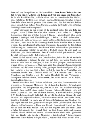Botschaft des Evangeliums an die Menschheit : dass Jesus Christus bezahlt
hat für die Sünder , durch sein Leiden und Tod am Kreuz von Golgatha !
So ist alle Schuld bezahlt , es bleibt nichts mehr zu bezahlen für den Sünder ,
seine Schuld hat der Herr Jesus bezahlt , ganz und für immer . So sehen wir dass
Gott dafür einen überaus grossen Preis bezahlt hat , den Tod und das Leiden
seines vielgeliebten Sohnes Jesus Christus , anstelle der Sünder . So ist Gottes
Gerechtigkeit nun zufriedengestellt .
Aber wie kannst du nun wissen ob du ein Kind Gottes bist und Erbe des
ewigen Lebens ? Dazu betrachte dein Inneres : was siehst du ? Eigene
Genugtuung über ein erfülltes Leben ? Eigen – Zufriedenheit über deine
eigenen Leistungen und Entscheidungen ? Fühlst du dich selbstsicher ,
selbstbewusst , stolz auf dich , aber deine wirkliche Not hast du nicht erkannt ,
und zwar , dass auch du die Errettung deiner Seele brauchst.Aber du musst
wissen , dass gerade diese Sicht , diese Erkenntnis , das Zeichen für den Anfang
der Errettung ist , zu erkennen , dass Jesus Christus auf diese Erde gekommen ist
um die verlorenen Sünder zu erretten . Deshalb musst du dich auch als
Verlorener , als Sünder erkennen . Dass Er auch für dich gekommen ist , dass
Er dich liebt , dich sucht , dich erretten will .
Wenn du dich aber so siehst , wie Gott dich sieht , heisst das , Er hat an dir ein
Werk angefangen . Schaust du aber nur auf dich , auf deine Sünden und
versuchst nicht mehr zu sündigen , es wird dir nicht gelingen , du wirst immer
wieder fallen , versagen .... . Aber wenn dich dein sündiger Zustand innerlich
erschüttert und du keinen Ausweg siehst , gefangen in deinem eigenen ICH , in
der Finsternis , fern von Gott , dann merkst du dass du in Wirklichkeit ein
verlorener Sünder bist . Deshalb schau auf DEN welcher kam , für die
Vergebung der Sünden , mit der guten Botschaft für die Verlorenen ,
Gefangenen in ihren Sünden , auch für dich , und sie zu erretten , sie zu heilen ,
ihnen Licht zu bringen .
Dann kannst du zu Jesus Christus aufschauen , und wirst Ihn anders sehen und
erkennen als die anderen Menschen . Er ist dann dein Erretter , der auch dich
gesucht hat , und dich gefunden hat , dort wo du bist , und in deinem sündigen
Zustand . Denn nur ER ist der einzige Ausweg , Rettung , Befreiung , Licht und
Leben . Komm zu Ihm , mit all deinen Sünden , in Reue und Busse , übergib
IHM dein Leben , denn Er liebt dich , Er vergibt dir all deine Sünden , Er starb
für dich , und zögere nicht mehr , schau nicht mehr zurück , und denke daran ,
dass Sein Blut dich rein macht von all deinen Befleckungen und Sünden : Er ,
der Sieger über den Tod , gibt dir auch ewiges Leben , dir und allen die an Ihn
glauben zu Ihm kommen in Busse und Demut . Dann nimmt Er dich an , dann
bist du auch ein Kind Gottes . Und für dich beginnt dann ein neues Leben
welches dich dann in den Himmel führt , zu Gott deinem Vater und zu Jesus
Christus deinem Erretter und Erlöser , welcher dir dies neue Leben geschenkt
hat , aus Gnade , das ist die „ Neugeburt , Wiedergeburt ” deines inneren
Menschen durch Seinen Heiligen Geist , welcher dich dann hinfort leiten ,
 