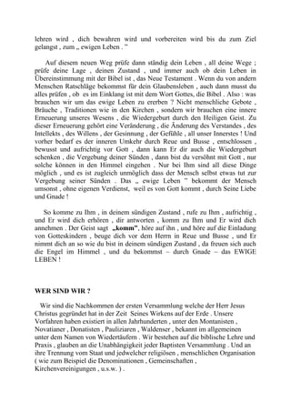 lehren wird , dich bewahren wird und vorbereiten wird bis du zum Ziel
gelangst , zum „ ewigen Leben . ”
Auf diesem neuen Weg prüfe dann ständig dein Leben , all deine Wege ;
prüfe deine Lage , deinen Zustand , und immer auch ob dein Leben in
Übereinstimmung mit der Bibel ist , das Neue Testament . Wenn du von andern
Menschen Ratschläge bekommst für dein Glaubensleben , auch dann musst du
alles prüfen , ob es im Einklang ist mit dem Wort Gottes, die Bibel . Also : was
brauchen wir um das ewige Leben zu ererben ? Nicht menschliche Gebote ,
Bräuche , Traditionen wie in den Kirchen , sondern wir brauchen eine innere
Erneuerung unseres Wesens , die Wiedergeburt durch den Heiligen Geist. Zu
dieser Erneuerung gehört eine Veränderung , die Änderung des Verstandes , des
Intellekts , des Willens , der Gesinnung , der Gefühle , all unser Innerstes ! Und
vorher bedarf es der inneren Umkehr durch Reue und Busse , entschlossen ,
bewusst und aufrichtig vor Gott , dann kann Er dir auch die Wiedergeburt
schenken , die Vergebung deiner Sünden , dann bist du versöhnt mit Gott , nur
solche können in den Himmel eingehen . Nur bei Ihm sind all diese Dinge
möglich , und es ist zugleich unmöglich dass der Mensch selbst etwas tut zur
Vergebung seiner Sünden . Das „ ewige Leben ” bekommt der Mensch
umsonst , ohne eigenen Verdienst, weil es von Gott kommt , durch Seine Liebe
und Gnade !
So komme zu Ihm , in deinem sündigen Zustand , rufe zu Ihm , aufrichtig ,
und Er wird dich erhören , dir antworten , komm zu Ihm und Er wird dich
annehmen . Der Geist sagt „komm”, höre auf ihn , und höre auf die Einladung
von Gotteskindern , beuge dich vor dem Herrn in Reue und Busse , und Er
nimmt dich an so wie du bist in deinem sündigen Zustand , da freuen sich auch
die Engel im Himmel , und du bekommst – durch Gnade – das EWIGE
LEBEN !
WER SIND WIR ?
Wir sind die Nachkommen der ersten Versammlung welche der Herr Jesus
Christus gegründet hat in der Zeit Seines Wirkens auf der Erde . Unsere
Vorfahren haben existiert in allen Jahrhunderten , unter den Montanisten ,
Novatianer , Donatisten , Pauliziaren , Waldenser , bekannt im allgemeinen
unter dem Namen von Wiedertäufern . Wir bestehen auf die biblische Lehre und
Praxis , glauben an die Unabhängigkeit jeder Baptisten Versammlung . Und an
ihre Trennung vom Staat und jedwelcher religiösen , menschlichen Organisation
( wie zum Beispiel die Denominationen , Gemeinschaften ,
Kirchenvereinigungen , u.s.w. ) .
 
