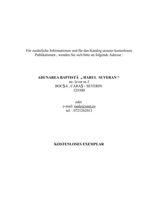 Für zusätzliche Informationen und für den Katalog unserer kostenlosen
Publikationen , wenden Sie sich bitte an folgende Adresse :
ADUNAREA BAPTISTĂ „ HARUL SUVERAN “
str. Izvor nr.3
BOC A , CARA - SEVERINȘ Ș
325300
oder
e-mail: raule@xnet.ro
tel. : 0721262013
KOSTENLOSES EXEMPLAR
 