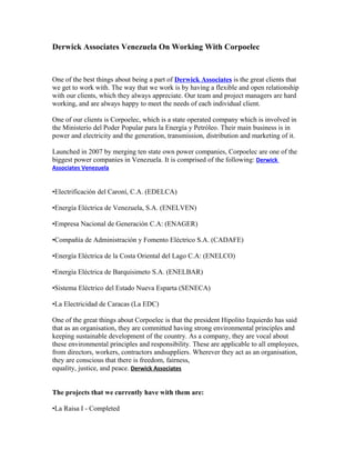 Derwick Associates Venezuela On Working With Corpoelec


One of the best things about being a part of Derwick Associates is the great clients that
we get to work with. The way that we work is by having a flexible and open relationship
with our clients, which they always appreciate. Our team and project managers are hard
working, and are always happy to meet the needs of each individual client.

One of our clients is Corpoelec, which is a state operated company which is involved in
the Ministerio del Poder Popular para la Energía y Petróleo. Their main business is in
power and electricity and the generation, transmission, distribution and marketing of it.

Launched in 2007 by merging ten state own power companies, Corpoelec are one of the
biggest power companies in Venezuela. It is comprised of the following: Derwick
Associates Venezuela


•Electrificación del Caroní, C.A. (EDELCA)

•Energía Eléctrica de Venezuela, S.A. (ENELVEN)

•Empresa Nacional de Generación C.A: (ENAGER)

•Compañía de Administración y Fomento Eléctrico S.A. (CADAFE)

•Energía Eléctrica de la Costa Oriental del Lago C.A: (ENELCO)

•Energía Eléctrica de Barquisimeto S.A. (ENELBAR)

•Sistema Eléctrico del Estado Nueva Esparta (SENECA)

•La Electricidad de Caracas (La EDC)

One of the great things about Corpoelec is that the president Hipolito Izquierdo has said
that as an organisation, they are committed having strong environmental principles and
keeping sustainable development of the country. As a company, they are vocal about
these environmental principles and responsibility. These are applicable to all employees,
from directors, workers, contractors andsuppliers. Wherever they act as an organisation,
they are conscious that there is freedom, fairness,
equality, justice, and peace. Derwick Associates


The projects that we currently have with them are:

•La Raisa I - Completed
 
