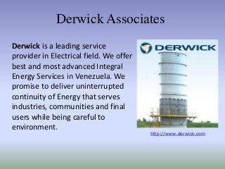 Derwick Associates 
Derwick is a leading service 
provider in Electrical field. We offer 
best and most advanced Integral 
Energy Services in Venezuela. We 
promise to deliver uninterrupted 
continuity of Energy that serves 
industries, communities and final 
users while being careful to 
environment. 
http://www.derwick.com 
 
