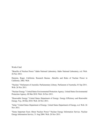 Works Cited

"Benefits of Nuclear Power." Idaho National Laboratory. Idaho National Laboratory, n.d. Web.
26 Nov 2011.

Dunston, Roger. California. Research Bureau . Benefits and Risks of Nuclear Power in
California. 2002. Web.

"Nuclear." Parliament of Australia: Parliamentary Library. Parliament of Australia, 01 Sep 2011.
Web. 26 Nov 2011.

"Nuclear Energy." United States Environmental Protection Agency. United States Environmental
Protection Agency, 08 Mar 2010. Web. 26 Nov 2011.

"Renewable Energy." United States Department of Energy: Energy Efficiency and Renewable
Energy. N.p., 04 Dec 2010. Web. 26 Nov 2011.

"Solar." United States Department of Energy. United States Department of Energy, n.d. Web. 26
Nov 2011.

"Some Important Facts About Nuclear Power." Nuclear Energy Information Service. Nuclear
Energy Information Service, 31 Aug 2004. Web. 26 Nov 2011.
 