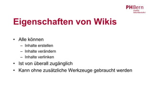 Eigenschaften von Wikis
• Alle können
   – Inhalte erstellen
   – Inhalte verändern
   – Inhalte verlinken
• Ist von überall zugänglich
• Kann ohne zusätzliche Werkzeuge gebraucht werden
 