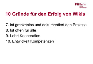 10 Gründe für den Erfolg von Wikis

7. Ist grenzenlos und dokumentiert den Prozess
8. Ist offen für alle
9. Lehrt Kooperation
10. Entwickelt Kompetenzen
 