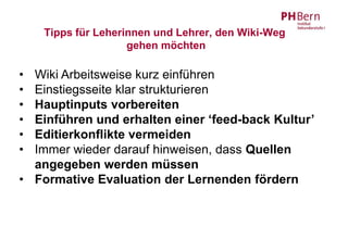 Tipps für Leherinnen und Lehrer, den Wiki-Weg
                    gehen möchten

• Wiki Arbeitsweise kurz einführen
• Einstiegsseite klar strukturieren
• Hauptinputs vorbereiten
• Einführen und erhalten einer ‘feed-back Kultur’
• Editierkonflikte vermeiden
• Immer wieder darauf hinweisen, dass Quellen
  angegeben werden müssen
• Formative Evaluation der Lernenden fördern
 