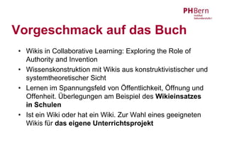 Vorgeschmack auf das Buch
• Wikis in Collaborative Learning: Exploring the Role of
  Authority and Invention
• Wissenskonstruktion mit Wikis aus konstruktivistischer und
  systemtheoretischer Sicht
• Lernen im Spannungsfeld von Öffentlichkeit, Öffnung und
  Offenheit. Überlegungen am Beispiel des Wikieinsatzes
  in Schulen
• Ist ein Wiki oder hat ein Wiki. Zur Wahl eines geeigneten
  Wikis für das eigene Unterrichtsprojekt
 