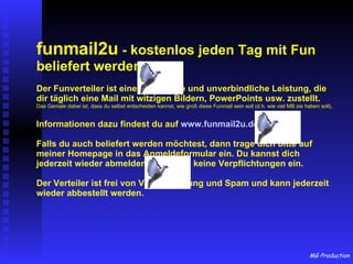 funmail2u  - kostenlos jeden Tag mit Fun beliefert werden   Der Funverteiler ist eine kostenlose und unverbindliche Leistung, die dir täglich eine Mail mit witzigen Bildern, PowerPoints usw. zustellt. Das Geniale dabei ist, dass du selbst entscheiden kannst, wie groß diese Funmail sein soll (d.h. wie viel MB sie haben soll). Informationen dazu findest du auf  www.funmail2u.de Falls du auch beliefert werden möchtest, dann trage dich bitte auf meiner Homepage in das Anmeldeformular ein. Du kannst dich jederzeit wieder abmelden und gehst keine Verpflichtungen ein. Der Verteiler ist frei von Viren, Werbung und Spam und kann jederzeit wieder abbestellt werden. 
