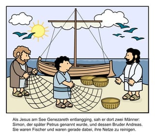 Als Jesus am See Genezareth entlangging, sah er dort zwei Männer:
Simon, der später Petrus genannt wurde, und dessen Bruder Andreas.
Sie waren Fischer und waren gerade dabei, ihre Netze zu reinigen.
 