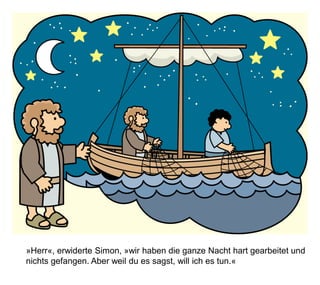 »Herr«, erwiderte Simon, »wir haben die ganze Nacht hart gearbeitet und
nichts gefangen. Aber weil du es sagst, will ich es tun.«
 