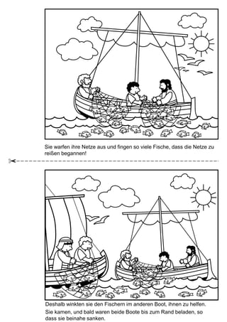 Sie warfen ihre Netze aus und fingen so viele Fische, dass die Netze zu
reißen begannen!
Deshalb winkten sie den Fischern im anderen Boot, ihnen zu helfen.
Sie kamen, und bald waren beide Boote bis zum Rand beladen, so
dass sie beinahe sanken.