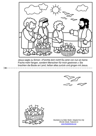 Jesus sagte zu Simon: »Fürchte dich nicht! Du wirst von nun an keine
Fische mehr fangen, sondern Menschen für mich gewinnen.« Sie
brachten die Boote an Land, ließen alles zurück und gingen mit Jesus.
Illustrations by Didier Martin. Adapted from My
Wonder Studio. Featured on
www.freekidstories.org