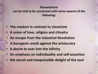 Romanticism
can be said to be concerned with some aspects of the
following:

•
•
•
•
•
•
•

The modem in contrast to classicism
A union of love, religion and chivalry
An escape from the Industrial Revolution
A bourgeois revolt against the aristocracy
A desire to soar into the infinity
An emphasis on individuality and self-assertion
the secret and inexpressible delight of the soul

 